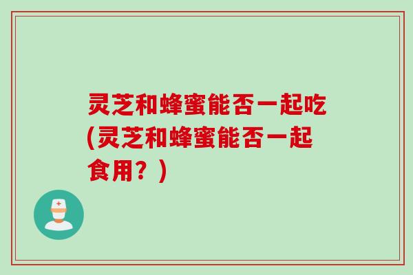 灵芝和蜂蜜能否一起吃(灵芝和蜂蜜能否一起食用?) 灵芝和蜂蜜能否一起吃(灵芝和蜂蜜能否一起食用?)