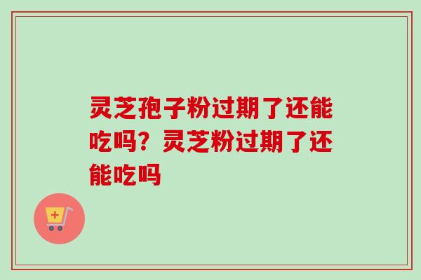 灵芝孢子粉过期了还能吃吗？灵芝粉过期了还能吃吗