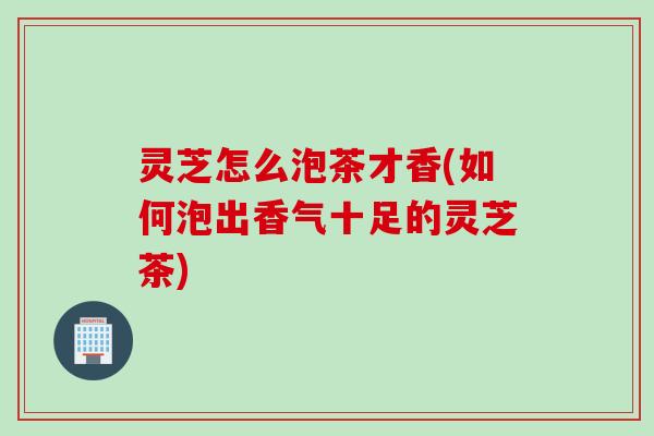 灵芝怎么泡茶才香(如何泡出香气十足的灵芝茶)