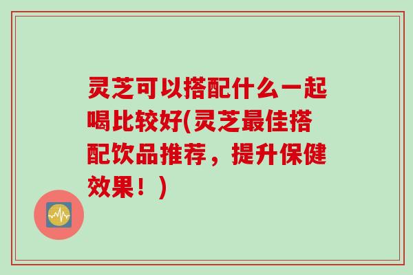 灵芝可以搭配什么一起喝比较好(灵芝最佳搭配饮品推荐，提升保健效果！)