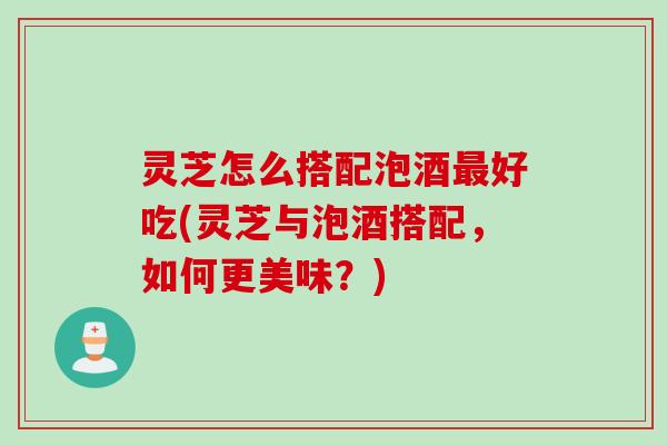 灵芝怎么搭配泡酒最好吃(灵芝与泡酒搭配，如何更美味？)