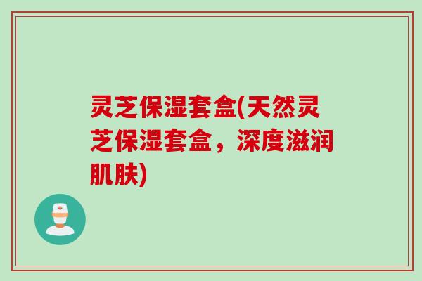 灵芝保湿套盒(天然灵芝保湿套盒，深度滋润肌肤)