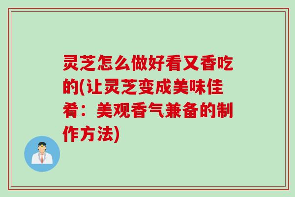 灵芝怎么做好看又香吃的(让灵芝变成美味佳肴：美观香气兼备的制作方法)