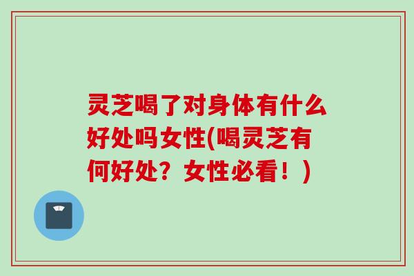 灵芝喝了对身体有什么好处吗女性(喝灵芝有何好处?女性必看!) 灵芝喝了对身体有什么好处吗女性(喝灵芝有何好处?女性必看!)