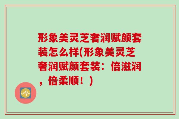 形象美灵芝奢润赋颜套装怎么样(形象美灵芝奢润赋颜套装：倍滋润，倍柔顺！)