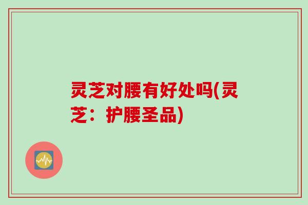 灵芝对腰有好处吗(灵芝：护腰圣品)