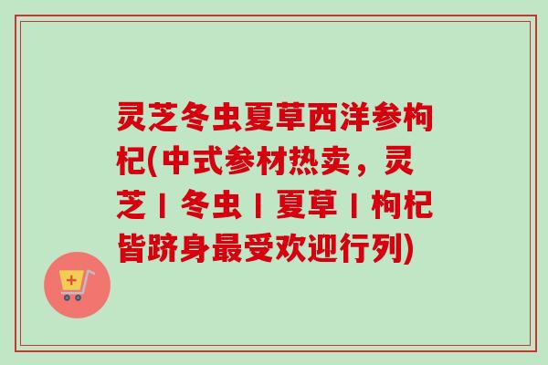 灵芝冬虫夏草西洋参枸杞(中式参材热卖，灵芝丨冬虫丨夏草丨枸杞皆跻身受欢迎行列)