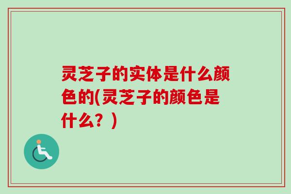 灵芝子的实体是什么颜色的(灵芝子的颜色是什么？)