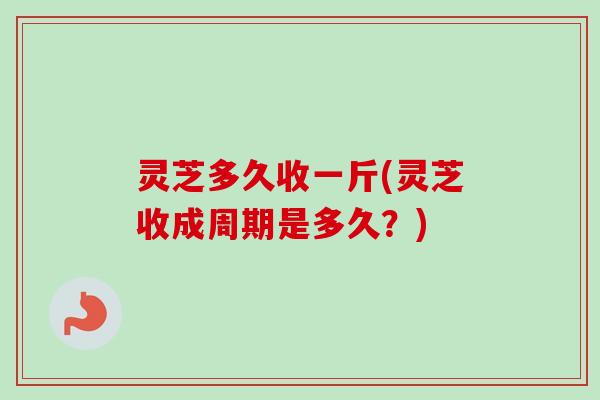 灵芝多久收一斤(灵芝收成周期是多久?) 灵芝多久收一斤(灵芝收成周期是多久?)