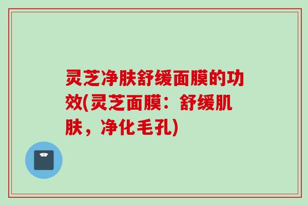 灵芝净肤舒缓面膜的功效(灵芝面膜:舒缓,净化毛孔) 灵芝净肤舒缓面膜的功效(灵芝面膜:舒缓,净化毛孔)