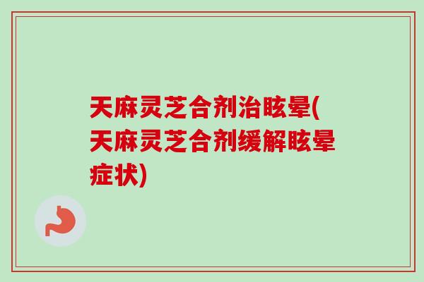 天麻灵芝合剂治眩晕(天麻灵芝合剂缓解眩晕症状)