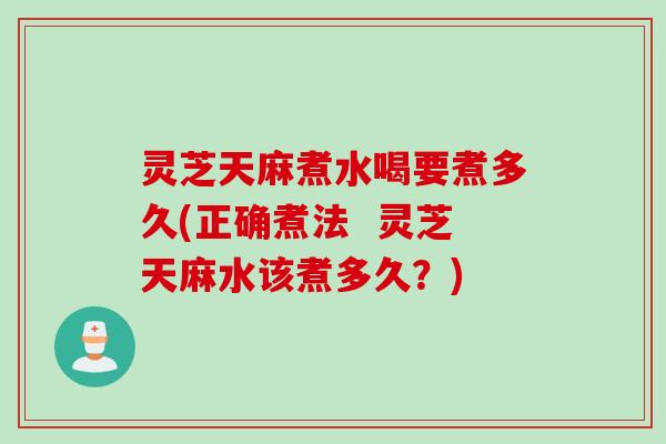 灵芝天麻煮水喝要煮多久(正确煮法  灵芝天麻水该煮多久？)