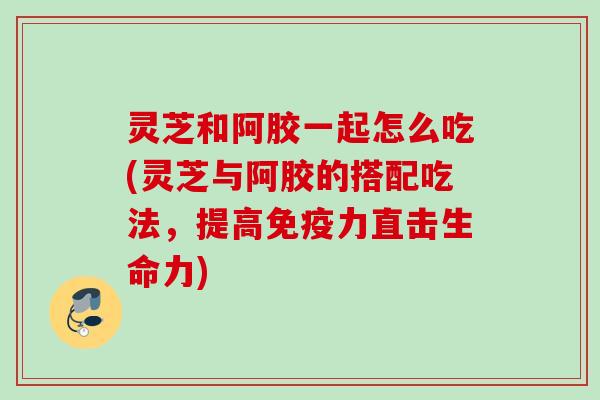 灵芝和阿胶一起怎么吃(灵芝与阿胶的搭配吃法，提高免疫力直击生命力)