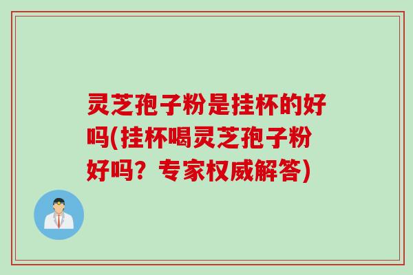 灵芝孢子粉是挂杯的好吗(挂杯喝灵芝孢子粉好吗？专家权威解答)