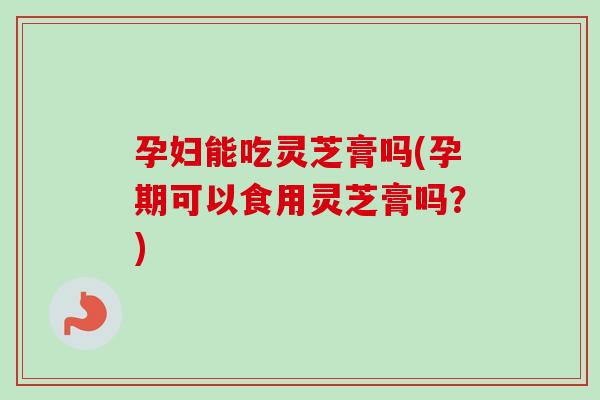 孕妇能吃灵芝膏吗(孕期可以食用灵芝膏吗？)