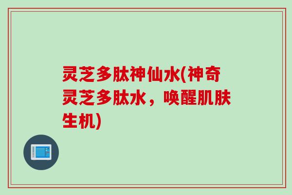 灵芝多肽神仙水(神奇灵芝多肽水，唤醒肌肤生机)