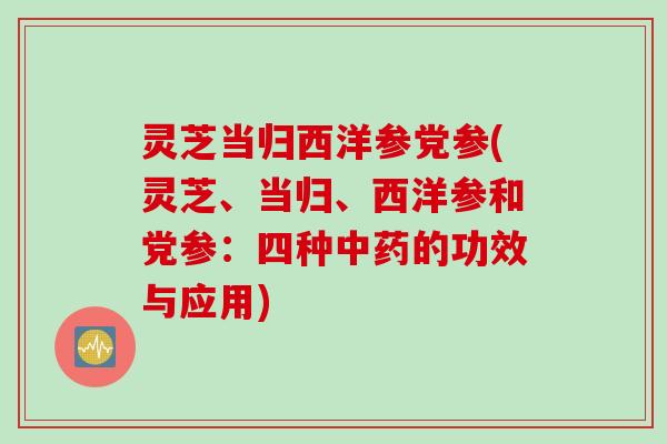 灵芝当归西洋参党参(灵芝、当归、西洋参和党参：四种中药的功效与应用)