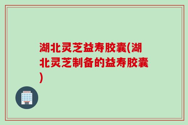 湖北灵芝益寿胶囊(湖北灵芝制备的益寿胶囊)