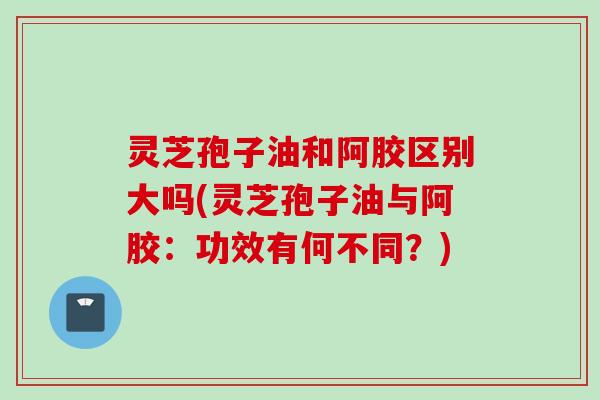 灵芝孢子油和阿胶区别大吗(灵芝孢子油与阿胶：功效有何不同？)