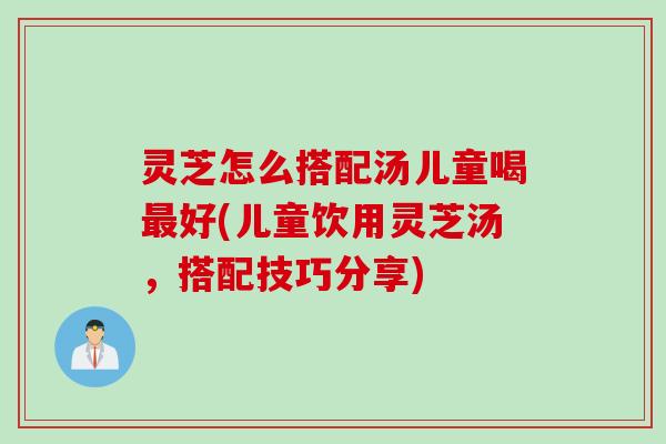 灵芝怎么搭配汤儿童喝最好(儿童饮用灵芝汤，搭配技巧分享)