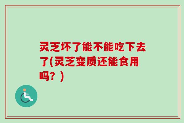灵芝坏了能不能吃下去了(灵芝变质还能食用吗？)