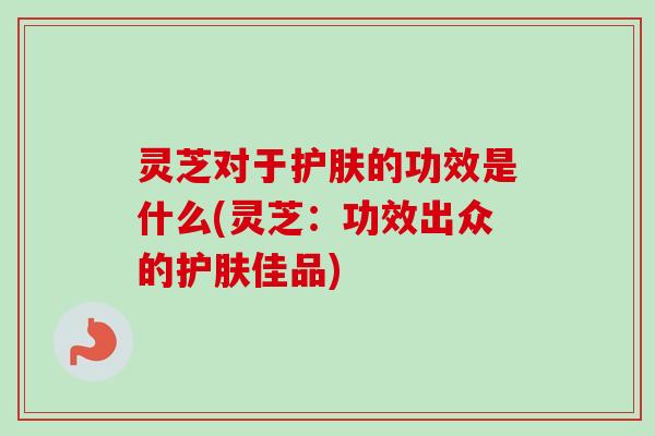 灵芝对于护肤的功效是什么(灵芝:功效出众的护肤佳品) 灵芝对于护肤的功效是什么(灵芝:功效出众的护肤佳品)