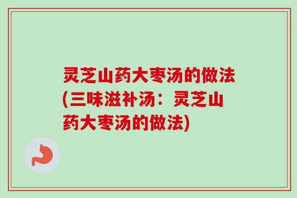 灵芝山药大枣汤的做法(三味滋补汤：灵芝山药大枣汤的做法)