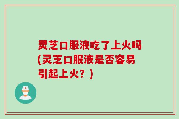 灵芝口服液吃了上火吗(灵芝口服液是否容易引起上火？)