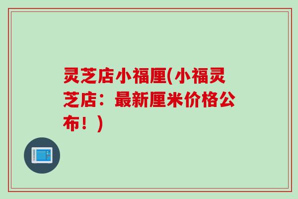 灵芝店小福厘(小福灵芝店：最新厘米价格公布！)