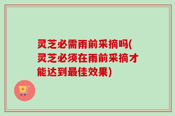 灵芝必需雨前采摘吗(灵芝必须在雨前采摘才能达到最佳效果)