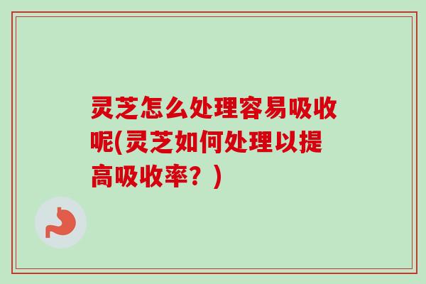 灵芝怎么处理容易吸收呢(灵芝如何处理以提高吸收率？)