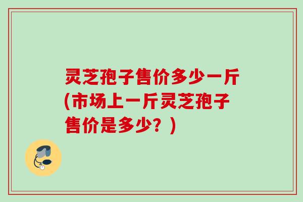 灵芝孢子售价多少一斤(市场上一斤灵芝孢子售价是多少？)