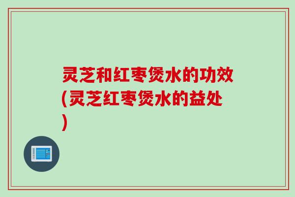 灵芝和红枣煲水的功效(灵芝红枣煲水的益处)