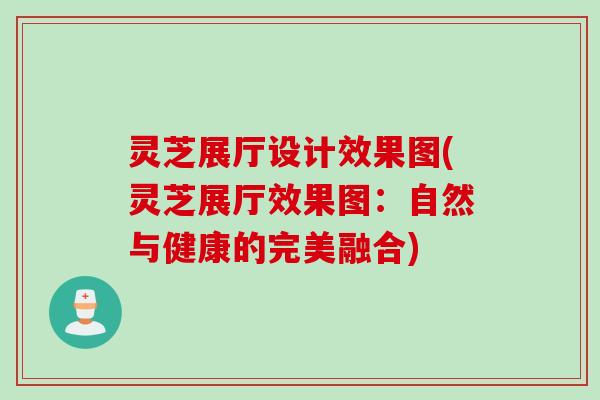 灵芝展厅设计效果图(灵芝展厅效果图：自然与健康的完美融合)