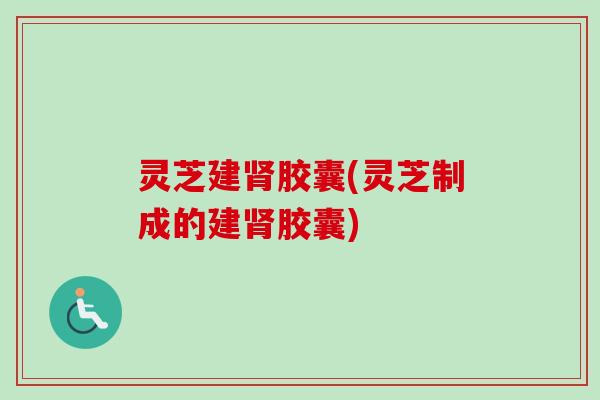 灵芝建肾胶囊(灵芝制成的建肾胶囊)