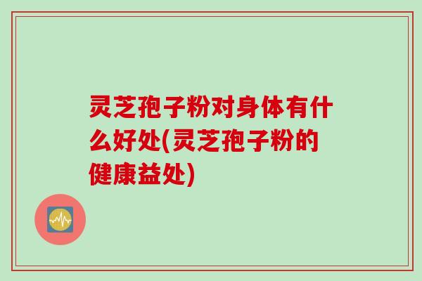 灵芝孢子粉对身体有什么好处(灵芝孢子粉的健康益处)
