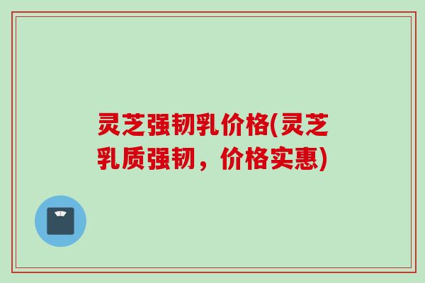 灵芝强韧乳价格(灵芝乳质强韧，价格实惠)