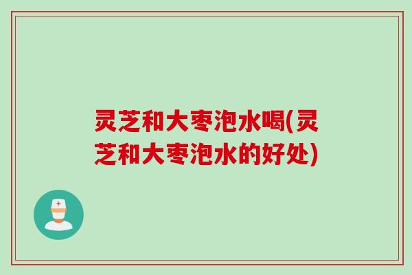 灵芝和大枣泡水喝(灵芝和大枣泡水的好处)
