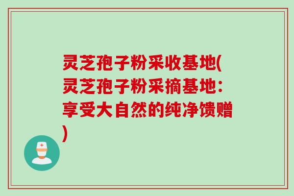 灵芝孢子粉采收基地(灵芝孢子粉采摘基地:享受大自然的纯净馈赠) 灵芝孢子粉采收基地(灵芝孢子粉采摘基地:享受大自然的纯净馈赠)