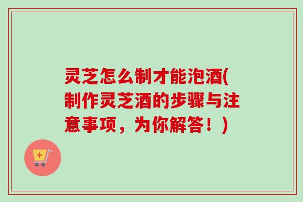 灵芝怎么制才能泡酒(制作灵芝酒的步骤与注意事项,为你解答!) 灵芝怎么制才能泡酒(制作灵芝酒的步骤与注意事项,为你解答!)