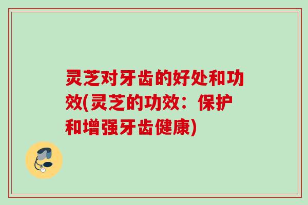 灵芝对牙齿的好处和功效(灵芝的功效：保护和增强牙齿健康)