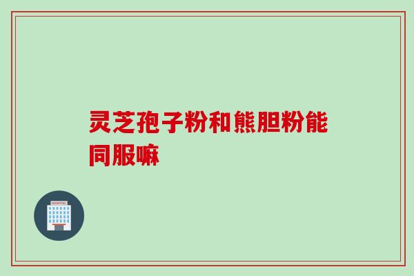 灵芝孢子粉和熊胆粉能同服嘛