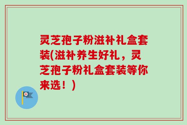 灵芝孢子粉滋补礼盒套装(滋补养生好礼,灵芝孢子粉礼盒套装等你来选!) 灵芝孢子粉滋补礼盒套装(滋补养生好礼,灵芝孢子粉礼盒套装等你来选!)