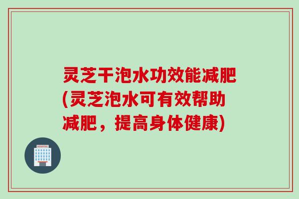 灵芝干泡水功效能减肥(灵芝泡水可有效帮助减肥，提高身体健康)