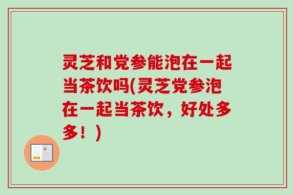 灵芝和党参能泡在一起当茶饮吗(灵芝党参泡在一起当茶饮，好处多多！)