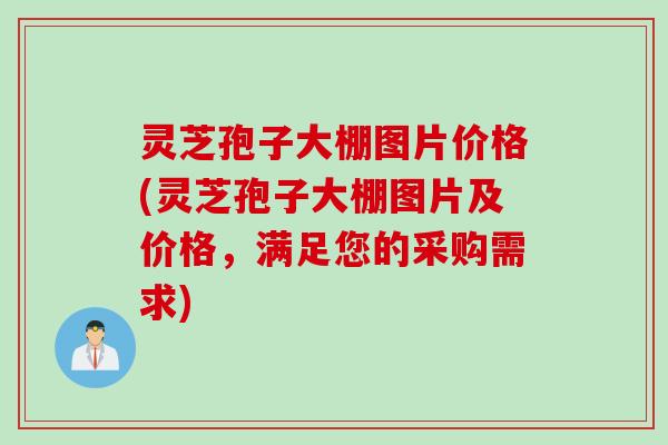 灵芝孢子大棚图片价格(灵芝孢子大棚图片及价格，满足您的采购需求)