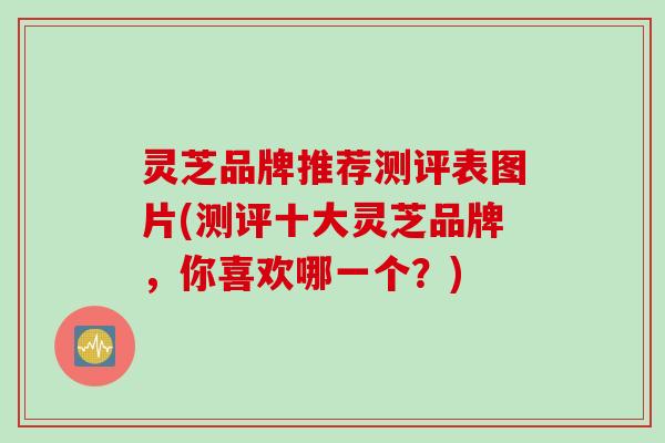 灵芝品牌推荐测评表图片(测评十大灵芝品牌，你喜欢哪一个？)