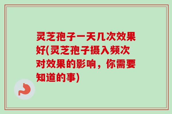 灵芝孢子一天几次效果好(灵芝孢子摄入频次对效果的影响,你需要知道的事) 灵芝孢子一天几次效果好(灵芝孢子摄入频次对效果的影响,你需要知道的事)