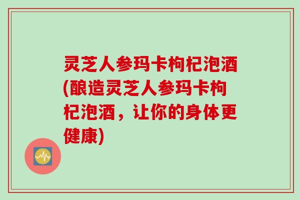 灵芝人参玛卡枸杞泡酒(酿造灵芝人参玛卡枸杞泡酒,让你的身体更健康) 灵芝人参玛卡枸杞泡酒(酿造灵芝人参玛卡枸杞泡酒,让你的身体更健康)