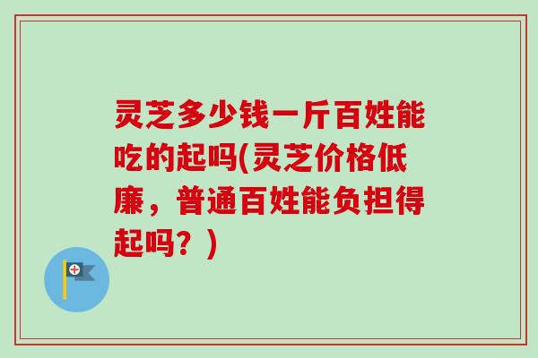 灵芝多少钱一斤百姓能吃的起吗(灵芝价格低廉，普通百姓能负担得起吗？)